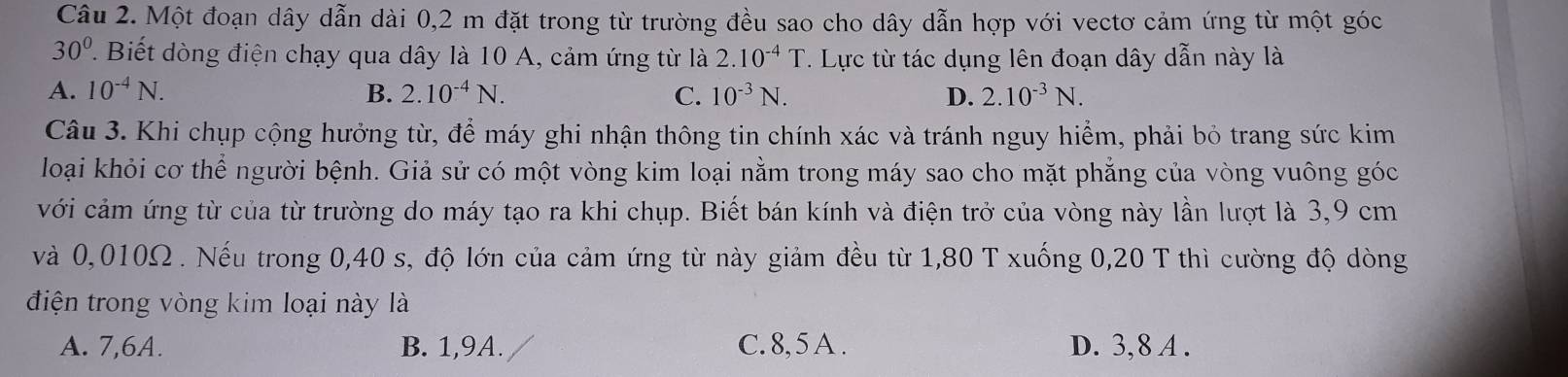 Một đoạn dây dẫn dài 0,2 m đặt trong từ trường đều sao cho dây dẫn hợp với vectơ cảm ứng từ một góc
30° T. Biết dòng điện chạy qua dây là 10 A, cảm ứng từ là 2.10^(-4)T. Lực từ tác dụng lên đoạn dây dẫn này là
A. 10^(-4)N. B. 2.10^(-4)N. C. 10^(-3)N. D. 2.10^(-3)N. 
Câu 3. Khi chụp cộng hưởng từ, để máy ghi nhận thông tin chính xác và tránh nguy hiểm, phải bỏ trang sức kim
loại khỏi cơ thể người bệnh. Giả sử có một vòng kim loại nằm trong máy sao cho mặt phẳng của vòng vuông góc
với cảm ứng từ của từ trường do máy tạo ra khi chụp. Biết bán kính và điện trở của vòng này lần lượt là 3,9 cm
và 0,010Ω. Nếu trong 0,40 s, độ lớn của cảm ứng từ này giảm đều từ 1,80 T xuống 0, 20 T thì cường độ dòng
điện trong vòng kim loại này là
A. 7,6A. B. 1, 9A. C. 8, 5 A. D. 3, 8 A.