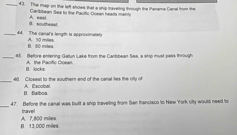 The map on the left shows that a ship traveling through the Panama Canal from the
Caribbean Sea to the Pacific Ocean heads mainly
A. east.
B. southeast.
_44. The canal's length is approximately
A. 10 miles.
B. 50 miles.
_45. Before entering Gatun Lake from the Caribbean Sea, a ship must pass through
A. the Pacific Ocean.
B. locks.
_
46. Closest to the southern end of the canal lies the city of
A. Escobal.
B. Balboa.
_
47. Before the canal was built a ship traveling from San francisco to New York city would need to
travel
A. 7,800 miles.
B. 13,000 miles.