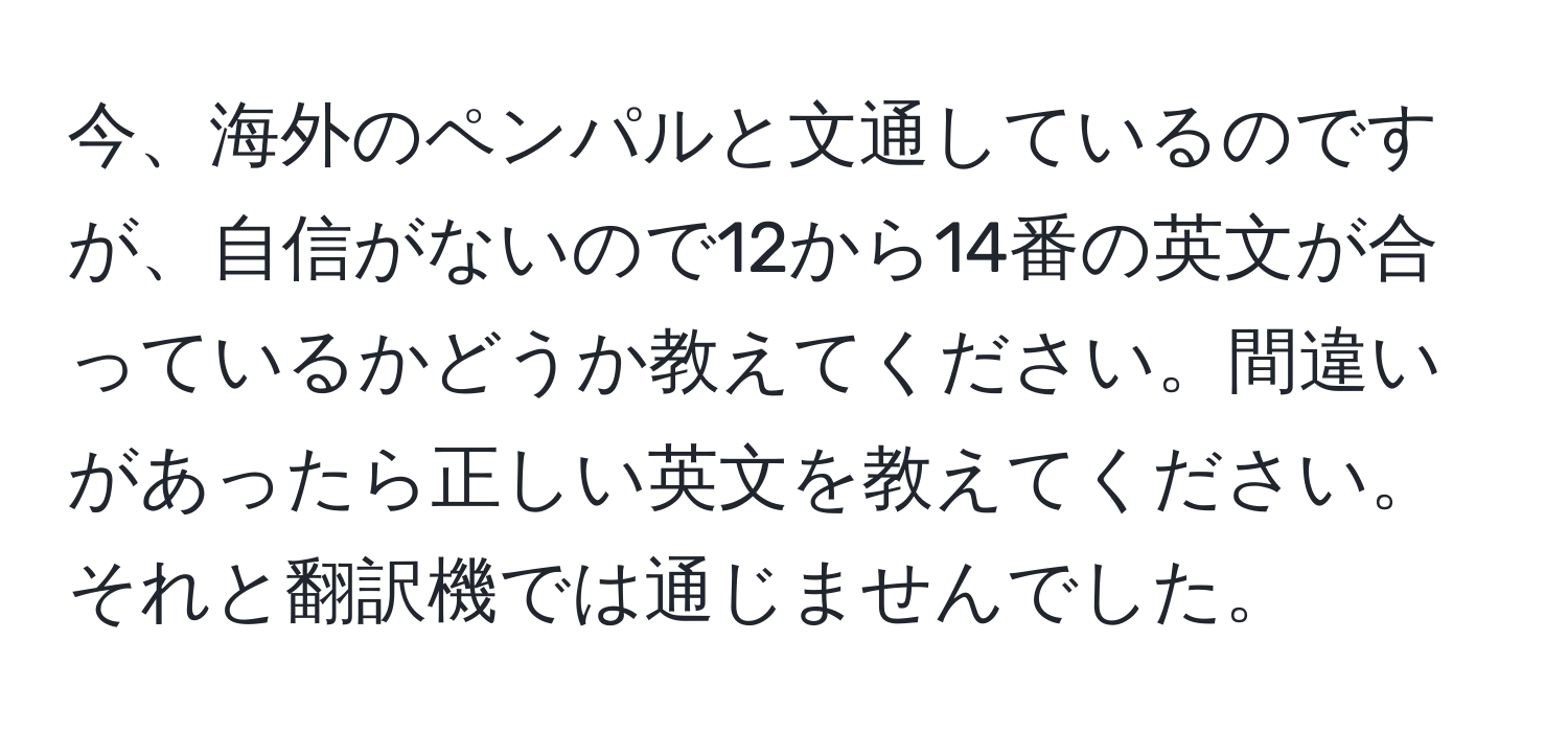 今、海外のペンパルと文通しているのですが、自信がないので12から14番の英文が合っているかどうか教えてください。間違いがあったら正しい英文を教えてください。それと翻訳機では通じませんでした。