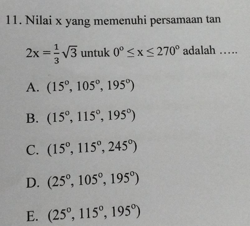 Nilai x yang memenuhi persamaan tan
2x= 1/3 sqrt(3) untuk 0°≤ x≤ 270° adalah ….
A. (15°,105°,195°)
B. (15°,115°,195°)
C. (15°,115°,245°)
D. (25°,105°,195°)
E. (25°,115°,195°)