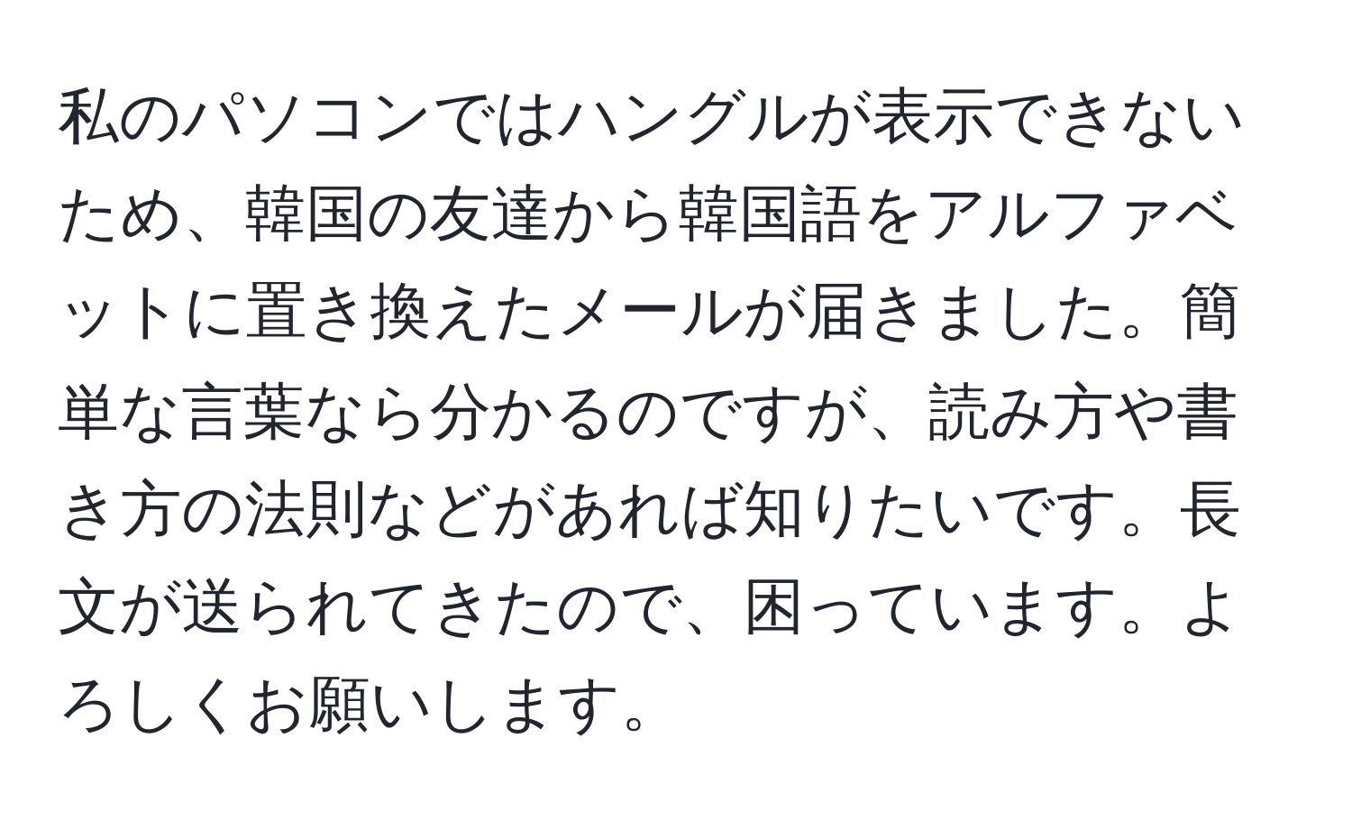 私のパソコンではハングルが表示できないため、韓国の友達から韓国語をアルファベットに置き換えたメールが届きました。簡単な言葉なら分かるのですが、読み方や書き方の法則などがあれば知りたいです。長文が送られてきたので、困っています。よろしくお願いします。