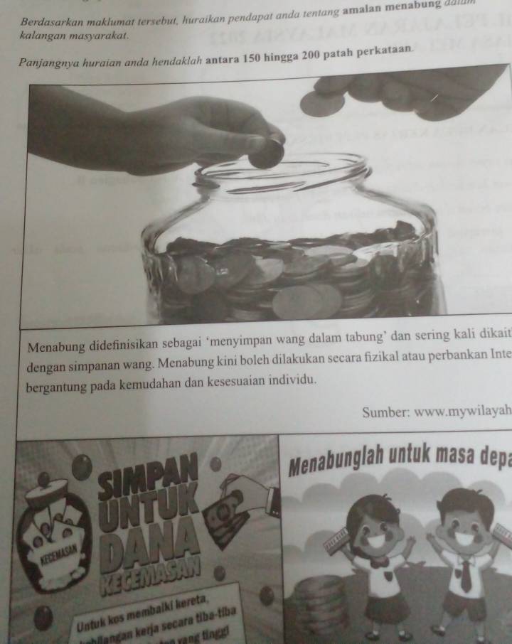 Berdasarkan maklumat tersebut, huraikan pendapat anda tentang amaian menabung dala 
kalangan masyarakat. 
Panjangnya huraian anda hendaklah antara 150 hingga 200 patah perkataan. 
Menabung didefinisikan sebagai ‘menyimpan wang dalam tabung’ dan sering kali dikait 
dengan simpanan wang. Menabung kini boleh dilakukan secara fizikal atau perbankan Inte 
bergantung pada kemudahan dan kesesuaian individu. 
Sumber: www.mywilayah 
Menabunglah untuk masa depa 
ahijangan kerja secara tiba-tíba 
nn yạng ting g