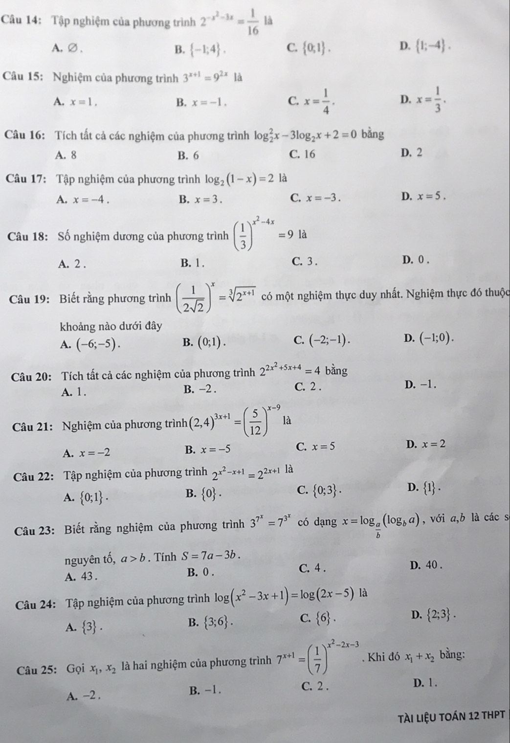 Tập nghiệm của phương trình 2^(-x^2)-3x= 1/16  là
A.∅、 B.  -1;4 .  0;1 .  1;-4 .
C.
D.
Câu 15: Nghiệm của phương trình 3^(x+1)=9^(2x)1a
A. x=1, B. x=-1. C. x= 1/4 . x= 1/3 .
D.
Câu 16: Tích tất cả các nghiệm của phương trình log _2^(2x-3log _2)x+2=0 bàng
A. 8 B. 6 C. 16 D. 2
Câu 17: Tập nghiệm của phương trình log _2(1-x)=2 là
A. x=-4. B. x=3. C. x=-3. D. x=5.
Câu 18: Số nghiệm dương của phương trình ( 1/3 )^x^2-4x=9 là
A. 2 . B. 1 . C. 3 . D. 0 .
Câu 19: Biết rằng phương trình ( 1/2sqrt(2) )^x=sqrt[3](2^(x+1)) có một nghiệm thực duy nhất. Nghiệm thực đó thuộc
khoảng nào dưới đây
C.
A. (-6;-5). (0;1). (-2;-1). (-1;0).
B.
D.
Câu 20: Tích tất cả các nghiệm của phương trình 2^(2x^2)+5x+4=4 bằng
A. 1. B. −2 . C. 2 .
D. -1 .
Câu 21: Nghiệm của phương trình (2,4)^3x+1=( 5/12 )^x-9 là
B. x=-5 C. x=5 D.
A. x=-2 x=2
Câu 22: Tập nghiệm của phương trình 2^(x^2)-x+1=2^(2x+1) là
B.
A.  0;1 .  0 .
D.
C.  0;3 .  1 .
Câu 23: Biết rằng nghiệm của phương trình 3^(7^x)=7^(3^x) có dạng x=log _ a/b (log _ba) , với a,b là các s
nguyên tố, a>b. Tính S=7a-3b.
A. 43 . B. 0 .
C. 4 . D. 40 .
Câu 24: Tập nghiệm của phương trình log (x^2-3x+1)=log (2x-5) là
A.  3 .
C.
B.  3;6 .  6 .
D.  2;3 .
Câu 25: Gọi x_1,x_2 là hai nghiệm của phương trình 7^(x+1)=( 1/7 )^x^2-2x-3. Khi đó x_1+x_2 bằng:
A. −2 . B. -1.
C. 2 .
D. 1 .
tài liệU tOán 12 thPT