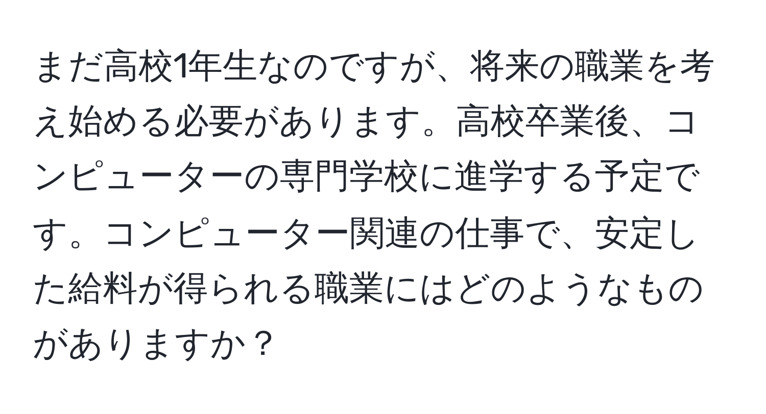 まだ高校1年生なのですが、将来の職業を考え始める必要があります。高校卒業後、コンピューターの専門学校に進学する予定です。コンピューター関連の仕事で、安定した給料が得られる職業にはどのようなものがありますか？