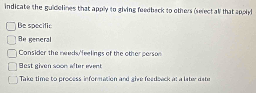 Indicate the guidelines that apply to giving feedback to others (select all that apply)
Be specific
Be general
Consider the needs/feelings of the other person
Best given soon after event
Take time to process information and give feedback at a later date