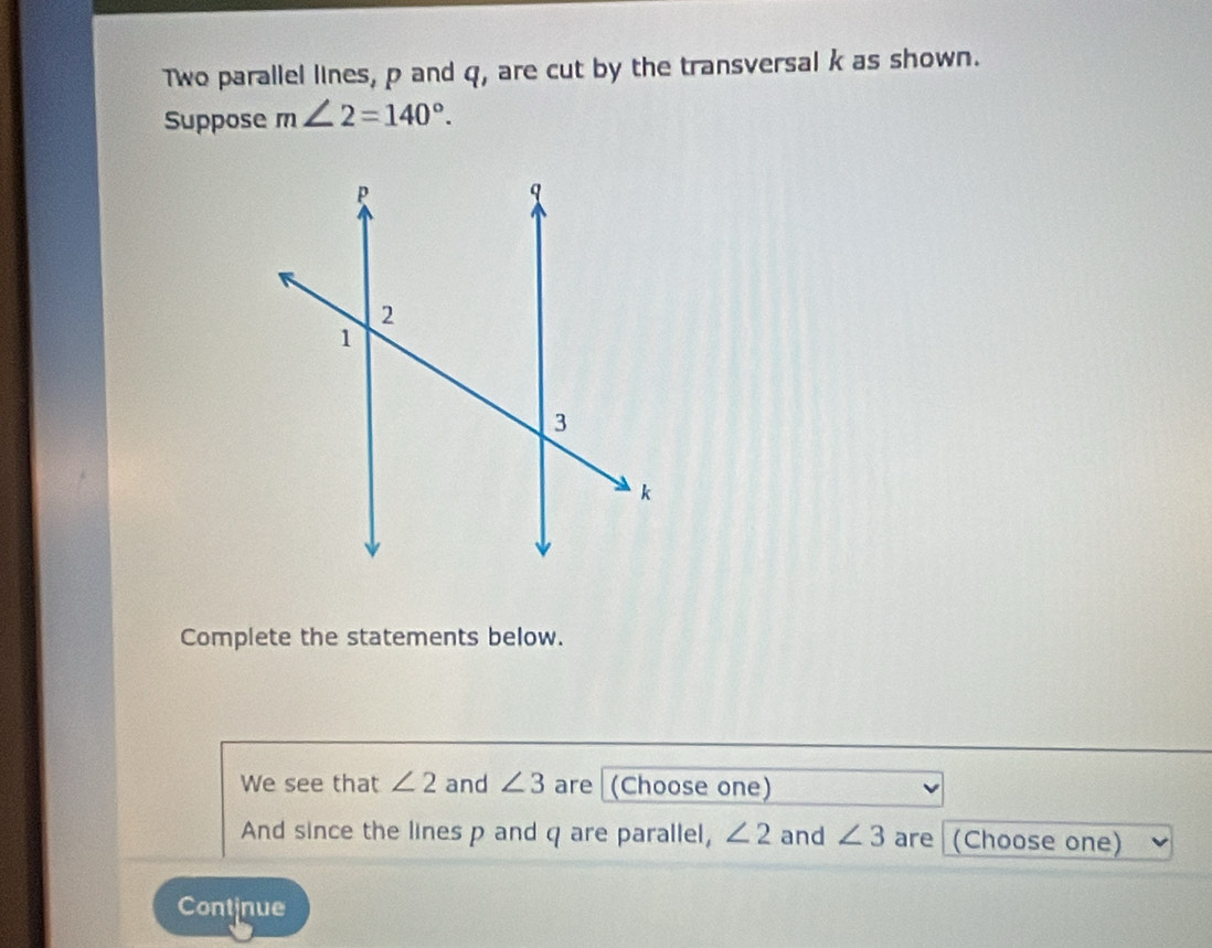 Two parallel lines, p and q, are cut by the transversal k as shown. 
Suppose m∠ 2=140°. 
Complete the statements below. 
We see that ∠ 2 and ∠ 3 are (Choose one) 
And since the lines p and q are parallel, ∠ 2 and ∠ 3 are (Choose one) 
Continue