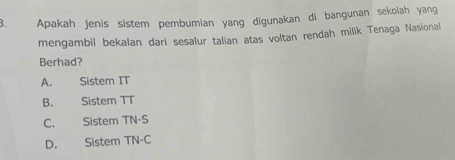 Apakah jenis sistem pembumian yang digunakan di bangunan sekolah yang
mengambil bekalan dari sesalur talian atas voltan rendah milik Tenaga Nasional
Berhad?
A. Sistem IT
B. Sistem TT
C. Sistem TN-S
D. Sistem TN-C