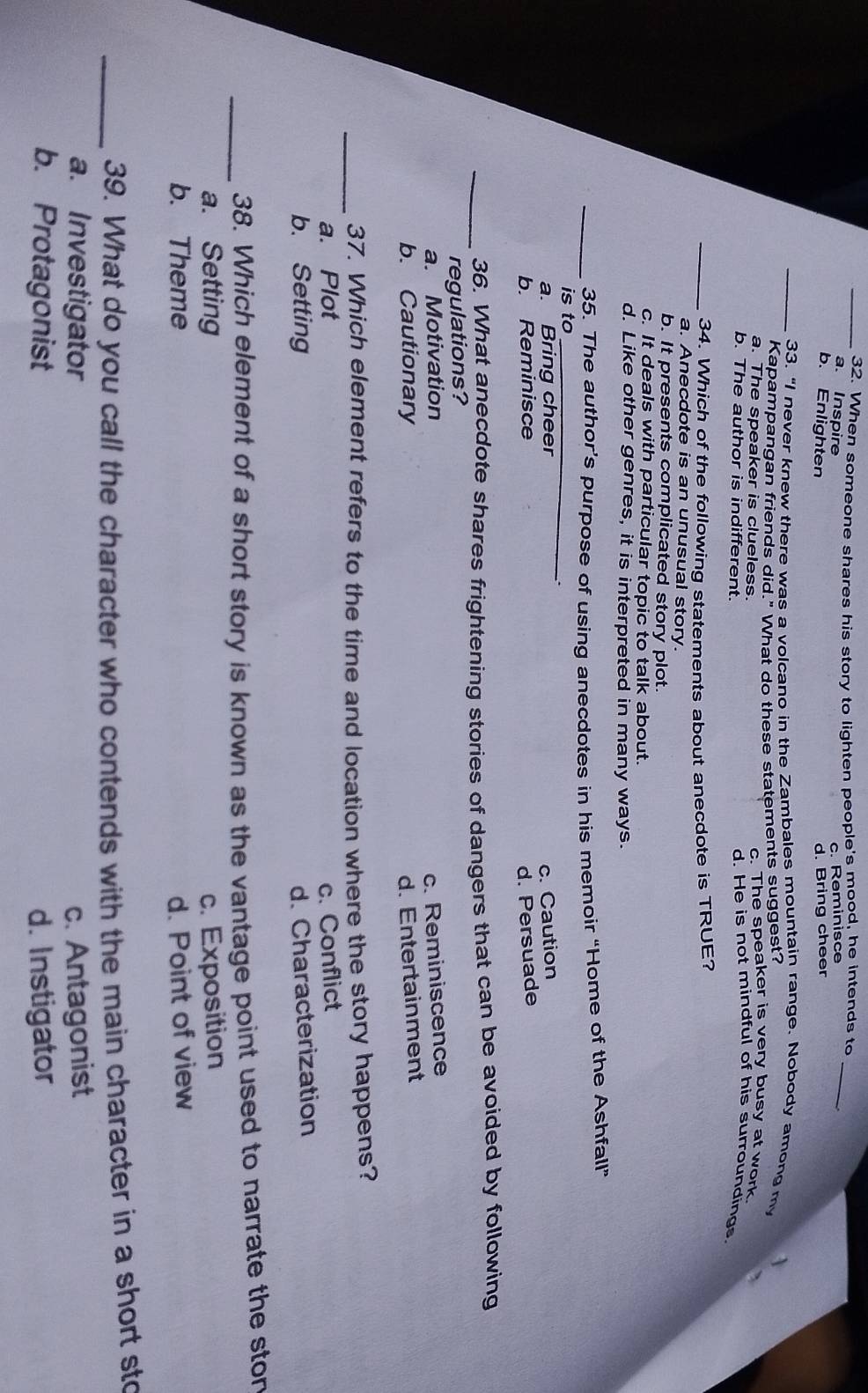 When someone shares his story to lighten people's mood, he intends to_
a. Inspire
c. Reminisce
b. Enlighten d. Bring cheer
_33. “I never knew there was a volcano in the Zambales mountain range. Nobody among my
Kapampangan friends did." What do these statements suggest?
a. The speaker is clueless. c. The speaker is very busy at work.
b. The author is indifferent.
d. He is not mindful of his surroundings.
_34. Which of the following statements about anecdote is TRUE?
a. Anecdote is an unusual story.
b. It presents complicated story plot.
c. It deals with particular topic to talk about.
d. Like other genres, it is interpreted in many ways.
_35. The author’s purpose of using anecdotes in his memoir “Home of the Ashfall”
is to_
.
a. Bring cheer c. Caution
b. Reminisce d. Persuade
_36. What anecdote shares frightening stories of dangers that can be avoided by following
regulations?
a. Motivation c. Reminiscence
b. Cautionary d. Entertainment
_37. Which element refers to the time and location where the story happens?
a. Plot c. Conflict
b. Setting d. Characterization
_38. Which element of a short story is known as the vantage point used to narrate the ston
a. Setting c. Exposition
b. Theme d. Point of view
_39. What do you call the character who contends with the main character in a short sto
a. Investigator c. Antagonist
b. Protagonist d. Instigator