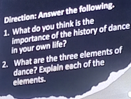 Direction: Answer the following. 
1. What do you think is the 
importance of the history of dance 
in your own life? 
2. What are the three elements of 
dance? Explain each of the 
elements.