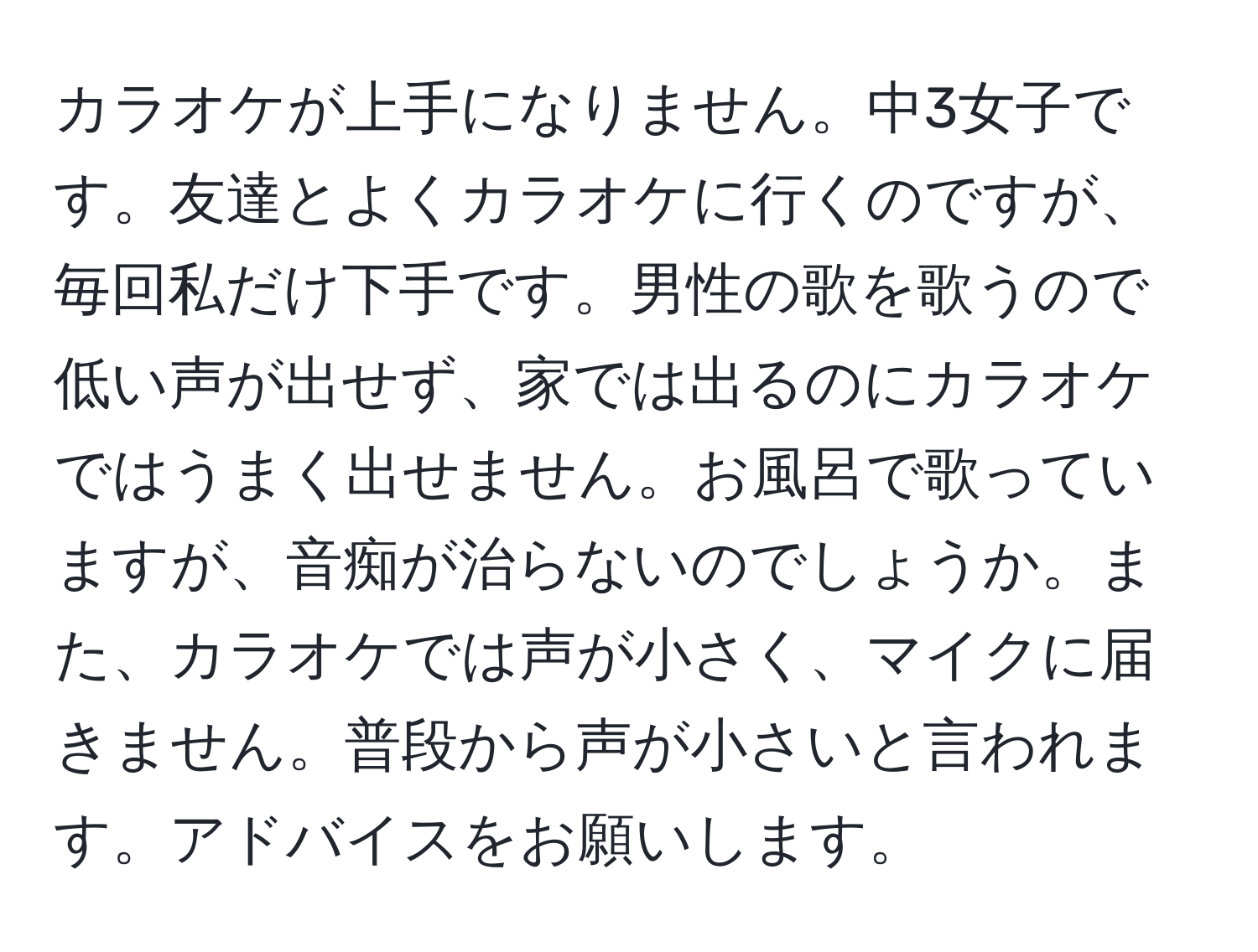 カラオケが上手になりません。中3女子です。友達とよくカラオケに行くのですが、毎回私だけ下手です。男性の歌を歌うので低い声が出せず、家では出るのにカラオケではうまく出せません。お風呂で歌っていますが、音痴が治らないのでしょうか。また、カラオケでは声が小さく、マイクに届きません。普段から声が小さいと言われます。アドバイスをお願いします。