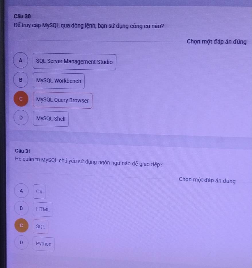Đế truy cập MySQL qua dòng lệnh, bạn sử dụng công cụ nào?
Chọn một đáp án đúng
A SQL Server Management Studio
B MySQL Workbench
C MySQL Query Browser
D MySQL Shell
Câu 31
Hệ quản trị MySQL chủ yếu sử dụng ngôn ngữ nào đế giao tiếp?
Chọn một đáp án đúng
A C#
B HTML
C SQL
D Python