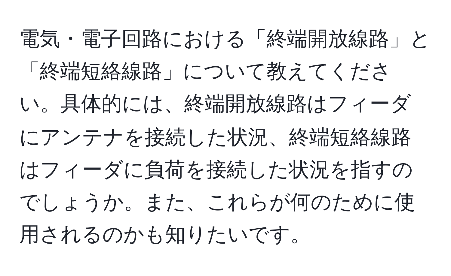 電気・電子回路における「終端開放線路」と「終端短絡線路」について教えてください。具体的には、終端開放線路はフィーダにアンテナを接続した状況、終端短絡線路はフィーダに負荷を接続した状況を指すのでしょうか。また、これらが何のために使用されるのかも知りたいです。