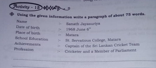 Activity - 13 
Using the given information write a paragraph of about 75 words. 
Name Sanath Jayasuriya 
Date of birth 
1968 June 6^(th)
Place of birth 
Matara 
School Education St. Servatious College, Matara 
Achievements 
Captain of the Sri Lankan Cricket Team 
Profession 
Cricketer and a Member of Parliament 
_ 
_