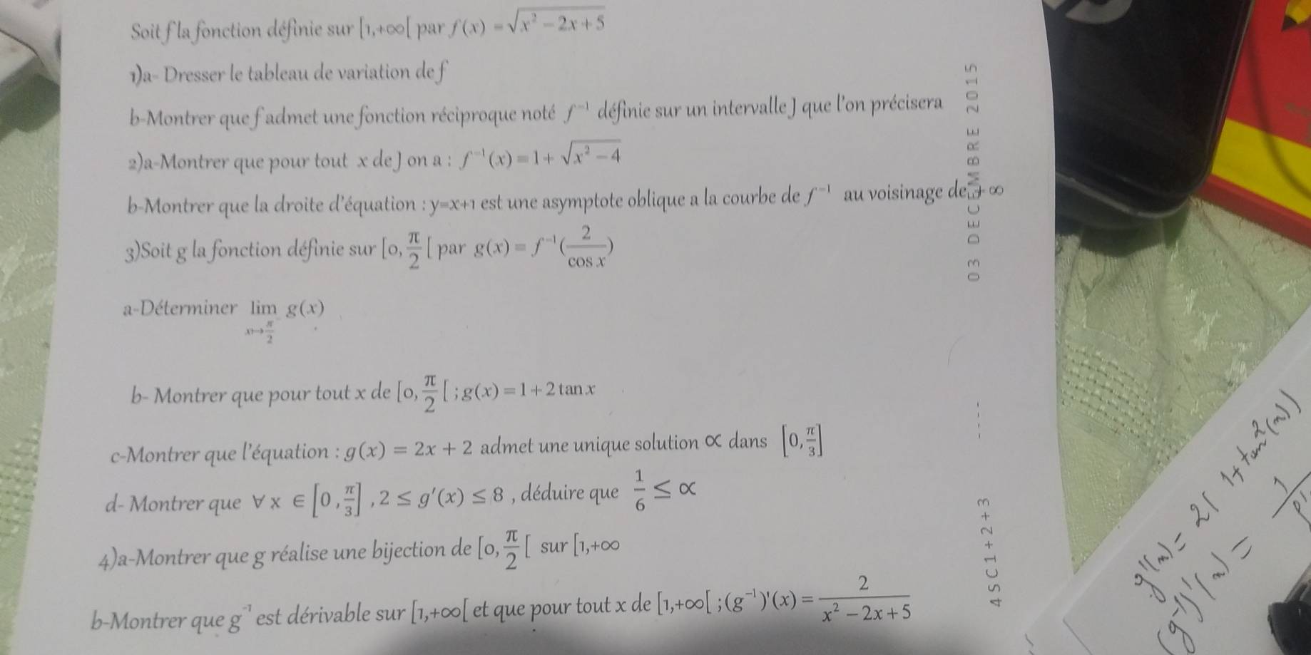 Soit la fonction définie sur [1,+∈fty [ par f(x)=sqrt(x^2-2x+5)
1)a- Dresser le tableau de variation de f 
b-Montrer que f admet une fonction réciproque noté f^(-1) définie sur un intervalle J que l'on précisera : 
2)a-Montrer que pour tout x de Jon a : f^(-1)(x)=1+sqrt(x^2-4)
b-Montrer que la droite d'équation : y=x+1 est une asymptote oblique a la courbe de f^(-1) au voisinage de ∞
3)Soit g la fonction définie sur [0, π /2 [ par g(x)=f^(-1)( 2/cos x )
a 
a-Déterminer limlimits _xto  π /2 g(x)
b- Montrer que pour tout x de [o, π /2 [;g(x)=1+2tan x
c-Montrer que l'équation : g(x)=2x+2 admet une unique solution ∝ dans [0, π /3 ]
d- Montrer que forall x∈ [0, π /3 ], 2≤ g'(x)≤ 8 , déduire que  1/6 ≤ alpha
4)a-Montrer que g réalise une bijection de [0, π /2 [ sur [1,+∈fty
b-Montrer que g^(-1) est dérivable sur [1,+∈fty [ et que pour tout x de [1,+∈fty [;(g^(-1))'(x)= 2/x^2-2x+5 