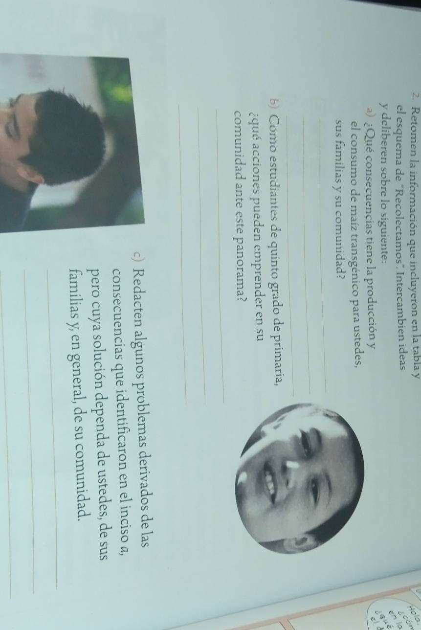 Retomen la información que incluyeron en la tabla y 
Hola 
n la cón 
el esquema de “Recolectamos”. Intercambien ideas 
y deliberen sobre lo siguiente: 
qué 
a) ¿Qué consecuencias tiene la producción y 
el 
el consumo de maíz transgénico para ustedes, 
_ 
sus familias y su comunidad? 
_ 
_ 
b) Como estudiantes de quinto grado de primaria, 
¿qué acciones pueden emprender en su 
comunidad ante este panorama? 
_ 
_ 
_ 
c) Redacten algunos problemas derivados de las 
consecuencias que identificaron en el inciso a, 
pero cuya solución dependa de ustedes, de sus 
familias y, en general, de su comunidad. 
_ 
_ 
_
