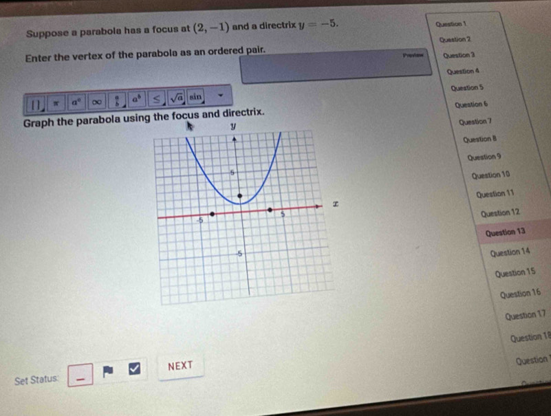 Suppose a parabola has a focus at (2,-1) and a directrix y=-5. Question 1 
Enter the vertex of the parabola as an ordered pair. Question 2 
Prenkoww Question 3 
Question 4 
Question 5 
[] π a° ∞  a/b  a^b sqrt(a) sin 
Question 6 
Graph the parabola using the focus and directrix. 
Question 7 
Question B 
Question 9 
Question 10 
Question 11 
Question 12 
Question 13 
Question 14 
Question 15 
Question 16 
Question 17 
Question 18 
Set Status: NEXT 
Question