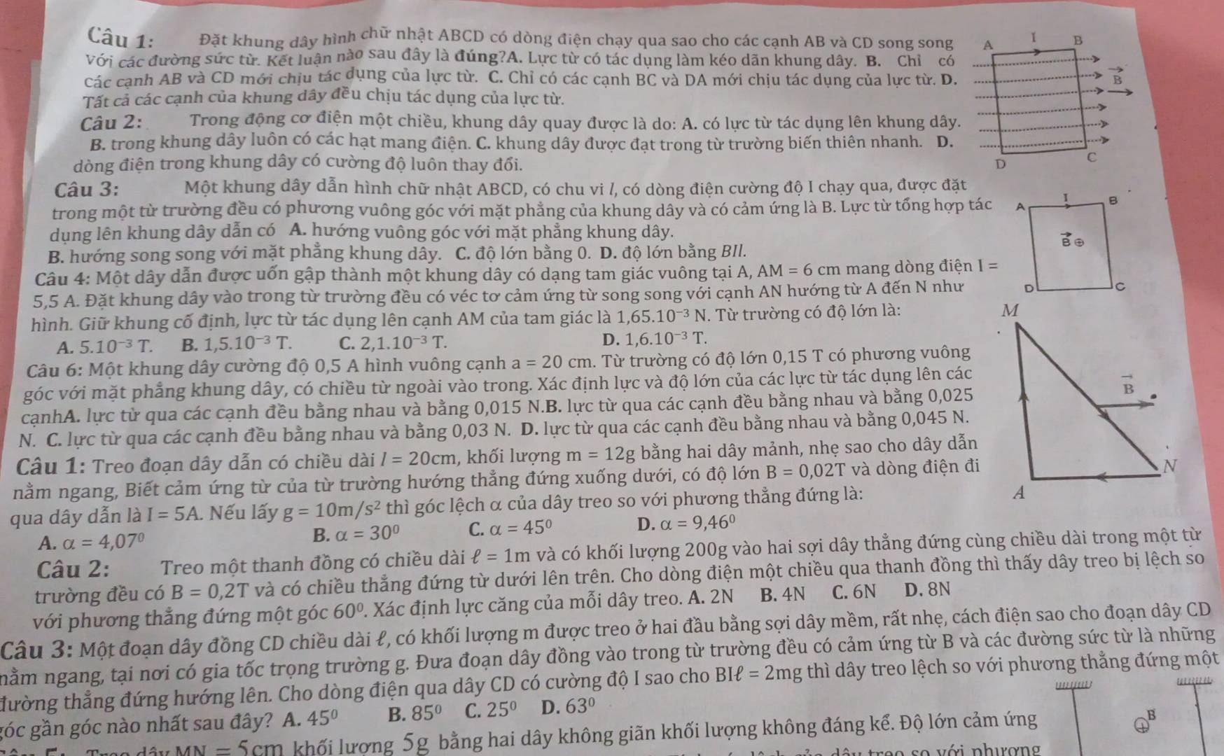 Đặt khung dây hình chữ nhật ABCD có dòng điện chạy qua sao cho các cạnh AB và CD song song
Với các đường sức từ. Kết luận nào sau đây là đúng?A. Lực từ có tác dụng làm kéo dãn khung dây. B. Chỉ có
Các canh AB và CD mới chịu tác dụng của lực từ. C. Chỉ có các cạnh BC và DA mới chịu tác dụng của lực từ. D.
Tất cả các cạnh của khung dây đều chịu tác dụng của lực từ.
Câu 2:     Trong động cơ điện một chiều, khung dây quay được là do: A. có lực từ tác dụng lên khung dây.
B. trong khung dây luôn có các hạt mang điện. C. khung dây được đạt trong từ trường biến thiên nhanh. D.
dòng điện trong khung dây có cường độ luôn thay đổi. 
Câu 3: Một khung dây dẫn hình chữ nhật ABCD, có chu vi /, có dòng điện cường độ I chạy qua, được đặt
trong một từ trường đều có phương vuông góc với mặt phẳng của khung dây và có cảm ứng là B. Lực từ tổng hợp tác 
dụng lên khung dây dẫn có A. hướng vuông góc với mặt phẳng khung dây.
B. hướng song song với mặt phẳng khung dây. C. độ lớn bằng 0. D. độ lớn bằng BII.
Câu 4: Một dây dẫn được uốn gập thành một khung dây có dạng tam giác vuông tại A, AM=6cm mang dòng điện I=
5,5 A. Đặt khung dây vào trong từ trường đều có véc tơ cảm ứng từ song song với cạnh AN hướng từ A đến N như 
hình. Giữ khung cố định, lực từ tác dụng lên cạnh AM của tam giác là 1,65.10^(-3)N. Từ trường có độ lớn là: 
D.
A. 5.10^(-3)T. B. 1,5.10^(-3)T. C. 2,1.10^(-3)T. 1,6.10^(-3)T.
Câu 6: Một khung dây cường độ 0,5 A hình vuông cạnh a=20cm 1. Từ trường có độ lớn 0,15 T có phương vuông
góc với mặt phẳng khung dây, có chiều từ ngoài vào trong. Xác định lực và độ lớn của các lực từ tác dụng lên các
cạnhA. lực từ qua các cạnh đều bằng nhau và bằng 0,015 N.B. lực từ qua các cạnh đều bằng nhau và bằng 0,025
N. C. lực từ qua các cạnh đều bằng nhau và bằng 0,03 N. D. lực từ qua các cạnh đều bằng nhau và bằng 0,045 N.
Câu 1: Treo đoạn dây dẫn có chiều dài l=20cm , khối lượng m=12g bằng hai dây mảnh, nhẹ sao cho dây dẫn
nằm ngang, Biết cảm ứng từ của từ trường hướng thẳng đứng xuống dưới, có độ lớn B=0,02T và dòng điện đi
qua dây dẫn là I=5A. Nếu lấy g=10m/s^2 thì góc lệch α của dây treo so với phương thẳng đứng là:
A. alpha =4,07°
B. alpha =30° C. alpha =45° D. alpha =9,46°
Câu 2: Treo một thanh đồng có chiều dài ell =1m và có khối lượng 200g vào hai sợi dây thẳng đứng cùng chiều dài trong một từ
trường đều có B=0,2T và có chiều thẳng đứng từ dưới lên trên. Cho dòng điện một chiều qua thanh đồng thì thấy dây treo bị lệch so
với phương thẳng đứng một góc 60°. Xác định lực căng của mỗi dây treo. A. 2N B. 4N C. 6N D. 8N
Câu 3: Một đoạn dây đồng CD chiều dài ł, có khối lượng m được treo ở hai đầu bằng sợi dây mềm, rất nhẹ, cách điện sao cho đoạn dây CD
nằm ngang, tại nơi có gia tốc trọng trường g. Đưa đoạn dây đồng vào trong từ trường đều có cảm ứng từ B và các đường sức từ là những
đường thẳng đứng hướng lên. Cho dòng điện qua dây CD có cường độ I sao cho BIell =2mg thì dây treo lệch so với phương thẳng đứng một
an
góc gần góc nào nhất sau đây? A. 45° B. 85° C. 25^(0° D. 63^circ)
MN=5cm khối lượng 5g bằng hai dây không giãn khối lượng không đáng kể. Độ lớn cảm ứng
B