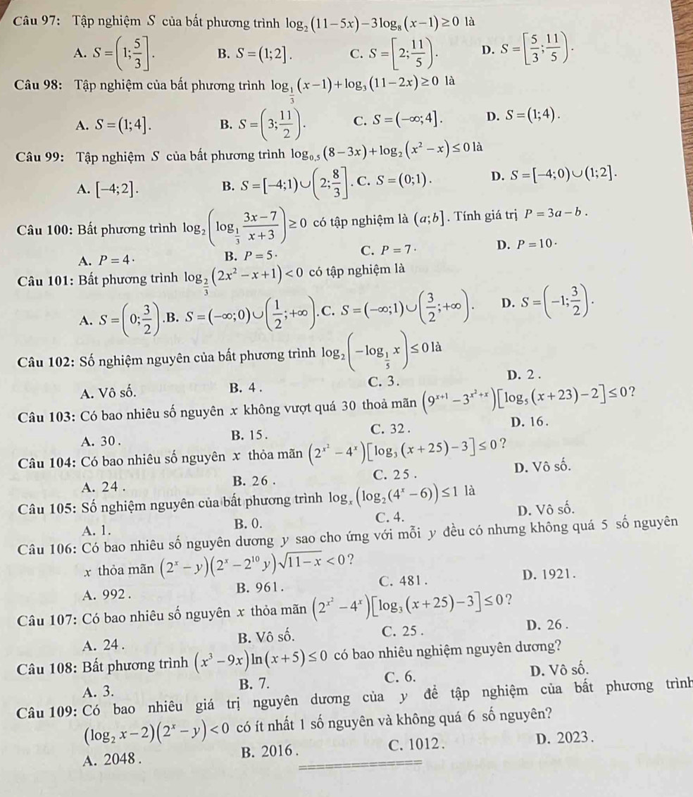 Tập nghiệm S của bất phương trình log _2(11-5x)-3log _8(x-1)≥ 0 là
A. S=(1; 5/3 ]. B. S=(1;2]. C. S=[2; 11/5 ). D. S=[ 5/3 ; 11/5 ).
Câu 98: Tập nghiệm của bất phương trình log _ 1/3 (x-1)+log _3(11-2x)≥ 0 là
A. S=(1;4]. B. S=(3; 11/2 ). C. S=(-∈fty ;4]. D. S=(1;4).
Câu 99: Tập nghiệm S của bất phương trình log _0.5(8-3x)+log _2(x^2-x)≤ 01a
A. [-4;2].
B. S=[-4;1)∪ (2; 8/3 ]. _  C S=(0;1). D. S=[-4;0)∪ (1;2].
Câu 100: Bất phương trình log _2(log _ 1/3  (3x-7)/x+3 )≥ 0 có tập nghiệm là (a;b]. Tính giá trị P=3a-b.
D. P=10·
A. P=4·
B. P=5·
C. P=7·
Câu 101: Bất phương trình log _ 2/3 (2x^2-x+1)<0</tex> có tập nghiệm là
A. S=(0; 3/2 ) .B. S=(-∈fty ;0)∪ ( 1/2 ;+∈fty ). .C. S=(-∈fty ;1)∪ ( 3/2 ;+∈fty ). D. S=(-1; 3/2 ).
Câu 102: Số nghiệm nguyên của bất phương trình log _2(-log _ 1/5 x)≤ 0ld
A. Vô số. B. 4 . C. 3. D. 2 .
Câu 103: Có bao nhiêu số nguyên x không vượt quá 30 thoả mãn (9^(x+1)-3^(x^2)+x)[log _5(x+23)-2]≤ 0 ？
A. 30 . B. 15 . C. 32 . D. 16 .
Câu 104: Có bao nhiêu số nguyên x thỏa mãn (2^(x^2)-4^x)[log _3(x+25)-3]≤ 0 ?
A. 24 . B. 26 . C. 2 5 . D. Vô số.
Câu 105: Số nghiệm nguyên của bất phương trình log, (log _2(4^x-6))≤ 1 là
A. 1. B. 0. C. 4. D. Vô số.
Câu 106: Có bao nhiêu số nguyên dương y sao cho ứng với mỗi y đều có nhưng không quá 5 số nguyên
x thỏa mãn (2^x-y)(2^x-2^(10)y)sqrt(11-x)<0</tex> ?
A. 992 . B. 961. C. 481 . D. 1921.
Câu 107: Có bao nhiêu số nguyên x thỏa mãn (2^(x^2)-4^x)[log _3(x+25)-3]≤ 0 ?
A. 24 . B. Vô số. C. 25 . D. 26 .
Câu 108: Bất phương trình (x^3-9x)ln (x+5)≤ 0 có bao nhiêu nghiệm nguyên dương?
A. 3. B. 7. C. 6. D. Vô số.
Câu 109: Có bao nhiêu giá trị nguyên dương của y đề tập nghiệm của bất phương trình
(log _2x-2)(2^x-y)<0</tex> có ít nhất 1 số nguyên và không quá 6 số nguyên?
A. 2048 . B. 2016 . C. 1012 . D. 2023 .