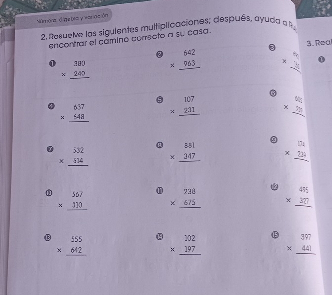 Número, álgebra y variación 
2. Resuelve las siguientes multiplicaciones; después, ayuda a P 
encontrar el camino correcto a su casa. 
3. Real 
② beginarrayr 642 * 963 hline endarray
① beginarrayr 380 * 240 hline endarray
beginarrayr 6n * 15 hline endarray 1 
6 beginarrayr 655 * 255 hline endarray
⑤ beginarrayr 107 * 231 hline endarray
④ beginarrayr 637 * 648 hline endarray
9 beginarrayr □  * 239 hline endarray
0 beginarrayr 532 * 614 hline endarray
⑧ beginarrayr 881 * 347 hline endarray
⑫ beginarrayr 495 * 327 hline endarray
⑩ beginarrayr 567 * 310 hline endarray
beginarrayr 238 * 675 hline endarray
⑬ beginarrayr 555 * 642 hline endarray
⑭ beginarrayr 102 * 197 hline endarray
⑮5 beginarrayr 397 * 441 hline endarray