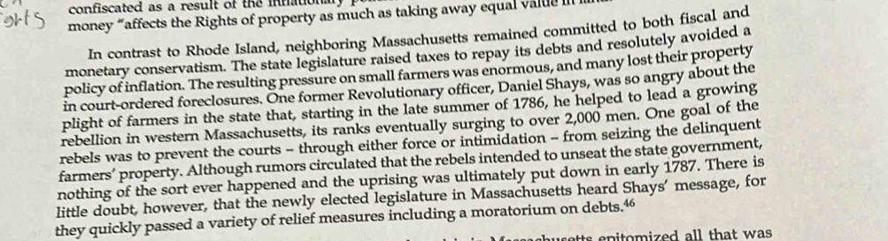 confiscated as a result of the infational, 
money “affects the Rights of property as much as taking away equal value I 
In contrast to Rhode Island, neighboring Massachusetts remained committed to both fiscal and 
monetary conservatism. The state legislature raised taxes to repay its debts and resolutely avoided a 
policy of inflation. The resulting pressure on small farmers was enormous, and many lost their property 
in court-ordered foreclosures. One former Revolutionary officer, Daniel Shays, was so angry about the 
plight of farmers in the state that, starting in the late summer of 1786, he helped to lead a growing 
rebellion in western Massachusetts, its ranks eventually surging to over 2,000 men. One goal of the 
rebels was to prevent the courts - through either force or intimidation - from seizing the delinquent 
farmers’ property. Although rumors circulated that the rebels intended to unseat the state government, 
nothing of the sort ever happened and the uprising was ultimately put down in early 1787. There is 
little doubt, however, that the newly elected legislature in Massachusetts heard Shays’ message, for 
they quickly passed a variety of relief measures including a moratorium on debts.“ 
setts epitomized all that was .