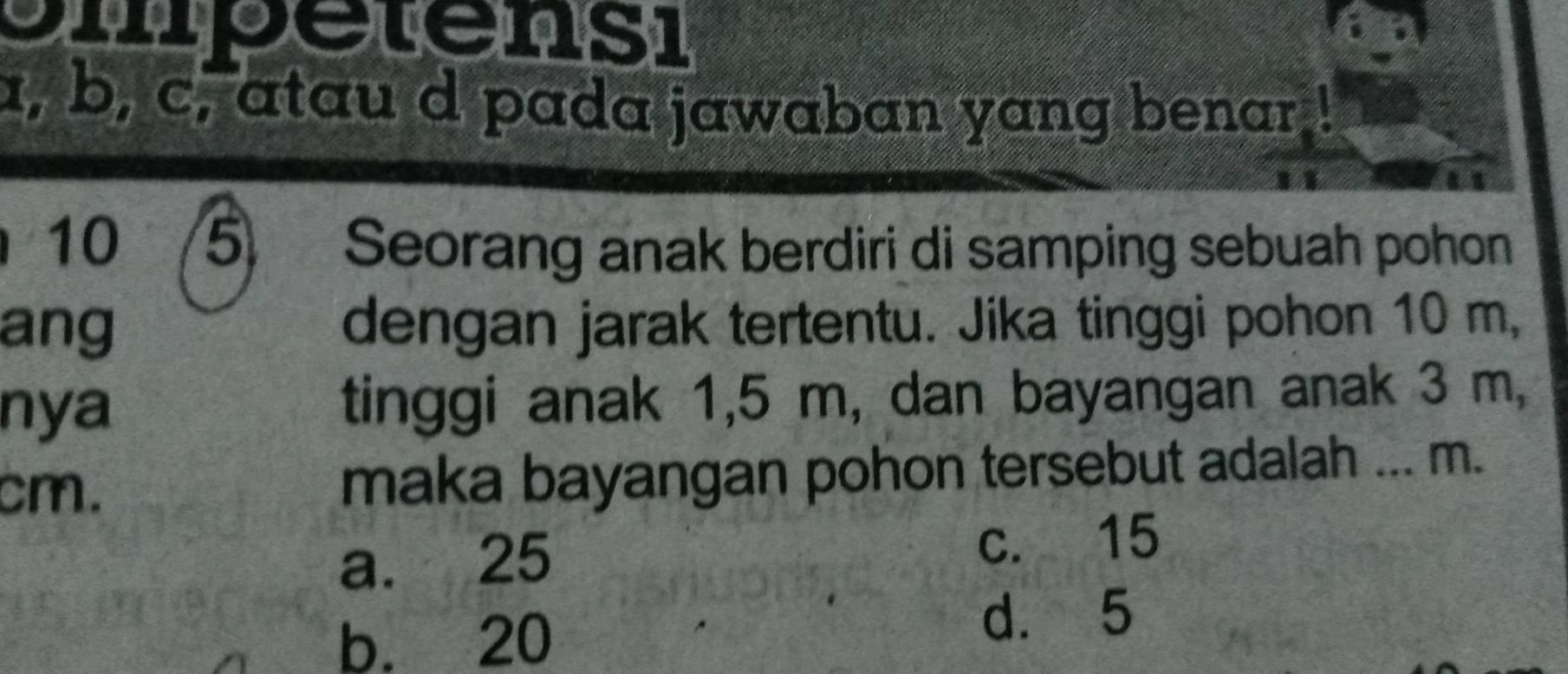 opetensi
a, b, c, atau d pada jawaban yang benar
10 5 Seorang anak berdiri di samping sebuah pohon
ang dengan jarak tertentu. Jika tinggi pohon 10 m,
nya tinggi anak 1,5 m, dan bayangan anak 3 m,
cm. maka bayangan pohon tersebut adalah ... m.
a. 25 c. 15
b. 20
d. 5