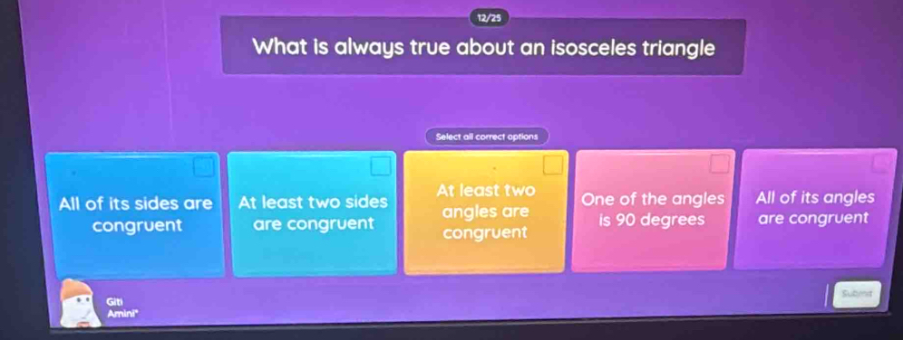 12/25
What is always true about an isosceles triangle
Select all correct aptions
All of its sides are At least two sides At least two One of the angles All of its angles
congruent are congruent angles are is 90 degrees are congruent
congruent
Giti Subent
Amini'