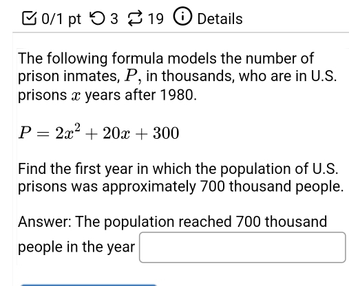 つ 3 19 i Details 
The following formula models the number of 
prison inmates, P, in thousands, who are in U.S. 
prisons x years after 1980.
P=2x^2+20x+300
Find the first year in which the population of U.S. 
prisons was approximately 700 thousand people. 
Answer: The population reached 700 thousand
people in the year