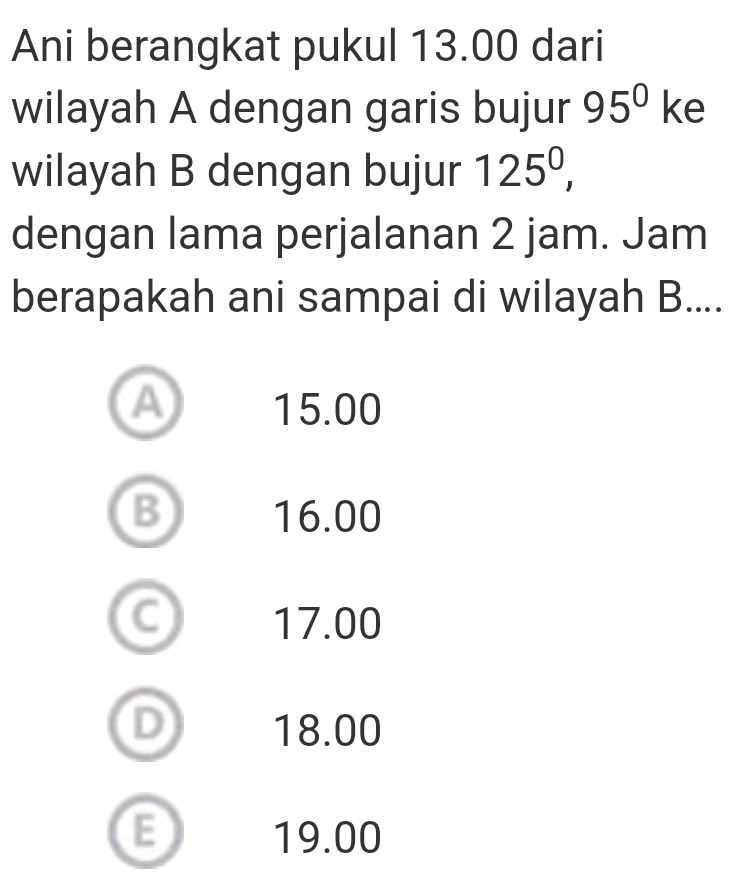 Ani berangkat pukul 13.00 dari
wilayah A dengan garis bujur 95^0ke
wilayah B dengan bujur 125^0, 
dengan lama perjalanan 2 jam. Jam
berapakah ani sampai di wilayah B....
a 15.00
B 16.00
C 17.00
D 18.00
E 19.00