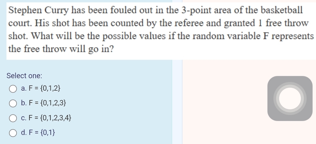 Stephen Curry has been fouled out in the 3 -point area of the basketball
court. His shot has been counted by the referee and granted 1 free throw
shot. What will be the possible values if the random variable F represents
the free throw will go in?
Select one:
a. F= 0,1,2
b. F= 0,1,2,3
C. F= 0,1,2,3,4
d. F= 0,1