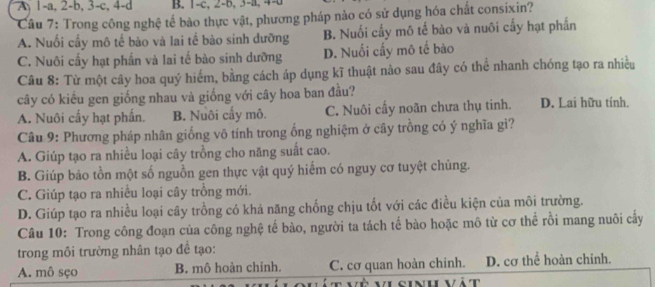 A 1 -a, 2-b, 3 -c, 4 -d B. 1 -c, 2-b, 3-a, 4 -a
Câu 7: Trong công nghệ tế bào thực vật, phương pháp nào có sử dụng hóa chất consixin?
A. Nuổi cấy mô tế bào và lai tế bào sinh dưỡng B. Nuối cấy mô tế bào và nuôi cấy hạt phần
C. Nuôi cấy hạt phần và lai tế bào sinh dưỡng D. Nuối cấy mô tế bào
Câu 8: Từ một cây hoa quý hiểm, bằng cách áp dụng kĩ thuật nào sau đây có thể nhanh chóng tạo ra nhiều
cây có kiểu gen giống nhau và giống với cây hoa ban đầu?
A. Nuôi cấy hạt phần. B. Nuôi cấy mô. C. Nuôi cấy noãn chưa thụ tinh. D. Lai hữu tính.
Câu 9: Phương pháp nhân giống vô tính trong ống nghiệm ở cây trồng có ý nghĩa gì?
A. Giúp tạo ra nhiều loại cây trồng cho năng suất cao.
B. Giúp bảo tồn một số nguồn gen thực vật quý hiếm có nguy cơ tuyệt chủng.
C. Giúp tạo ra nhiều loại cây trồng mới.
D. Giúp tạo ra nhiều loại cây trồng có khả năng chống chịu tốt với các điều kiện của môi trường.
Câu 10: Trong công đoạn của công nghệ tế bào, người ta tách tế bào hoặc mô từ cơ thể rồi mang nuôi cấy
trong môi trường nhân tạo để tạo:
A. mô sẹo B. mô hoàn chỉnh. C. cơ quan hoàn chinh. D. cơ thể hoàn chỉnh.
Và vi cinh vât