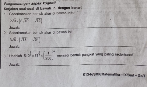 Pengembangan aspek kognitif 
Kerjakan soal-soal di bawah ini dengan benar! 
1. Sederhanakan bentuk akar di bawah ini!
2sqrt(3)* (2sqrt(40)-sqrt(12))
Jawab: 
_ 
2. Sederhanakan bentuk akar di bawah ini!
3sqrt(6)* (sqrt(18)-sqrt(54))
Jawab: 
_ 
3. Ubahlah 512^(frac 2)3* 81^(frac 3)4* ( 1/256 )^4 menjadi bentuk pangkat yang paling sederhana! 
Jawab:_ 
K13-N/SMP/Matematika - IX/Smt - Gs/T