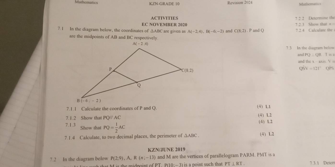 Mathematics KZN-GRADE 10 Revision 2024 Mathematics
ACTIVITIES 7 2 2 Determine the
EC NOVEMBER 2020 7.2.3 Show that"
7. 1 In the diagram below, the coordinates of △ ABC are given as A(-2;4),B(-6;-2) and C(8;2). P and Q 7.2.4 Calculate the
are the midpoints of AB and BC respectively.
7.3 In the diagram below
and PQ⊥ QR T isa
and the x - axis. V i
. QPS
Qhat SV=121°
7.1.1 Calculate the coordinates of P and Q. (4) L1
7.1.2 Show that PQ//AC
(4) L2
(4) L2
7.1.3 Show that PQ= 1/2 AC
7.1.4 Calculate, to two decimal places, the perimeter of △ ABC.
(4) L2
KZN/JUNE 2019
7.2 In the diagram below P(2;9),A,R(n;-13) and M are the vertices of parallelogram PARM. PMT is a
PTP(10:-3) is a point such that PT⊥ RT. 7.3.1 Deter