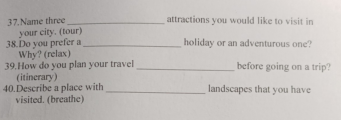 Name three_ attractions you would like to visit in 
your city. (tour) 
38.Do you prefer a_ holiday or an adventurous one? 
Why? (relax) 
39.How do you plan your travel _before going on a trip? 
(itinerary) 
40.Describe a place with _landscapes that you have 
visited. (breathe)