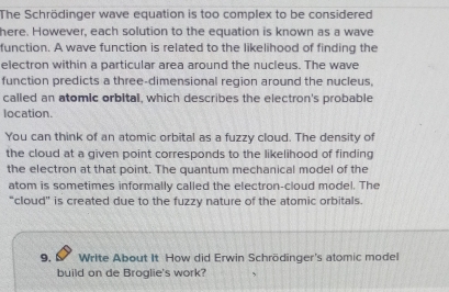 The Schrödinger wave equation is too complex to be considered 
here. However, each solution to the equation is known as a wave 
function. A wave function is related to the likelihood of finding the 
electron within a particular area around the nucleus. The wave 
function predicts a three-dimensional region around the nucleus, 
called an atomic orbital, which describes the electron's probable 
location. 
You can think of an atomic orbital as a fuzzy cloud. The density of 
the cloud at a given point corresponds to the likelihood of finding 
the electron at that point. The quantum mechanical model of the 
atom is sometimes informally called the electron-cloud model. The 
“cloud” is created due to the fuzzy nature of the atomic orbitals. 
9. 6 Write About It How did Erwin Schrödinger's atomic model 
build on de Broglie's work?