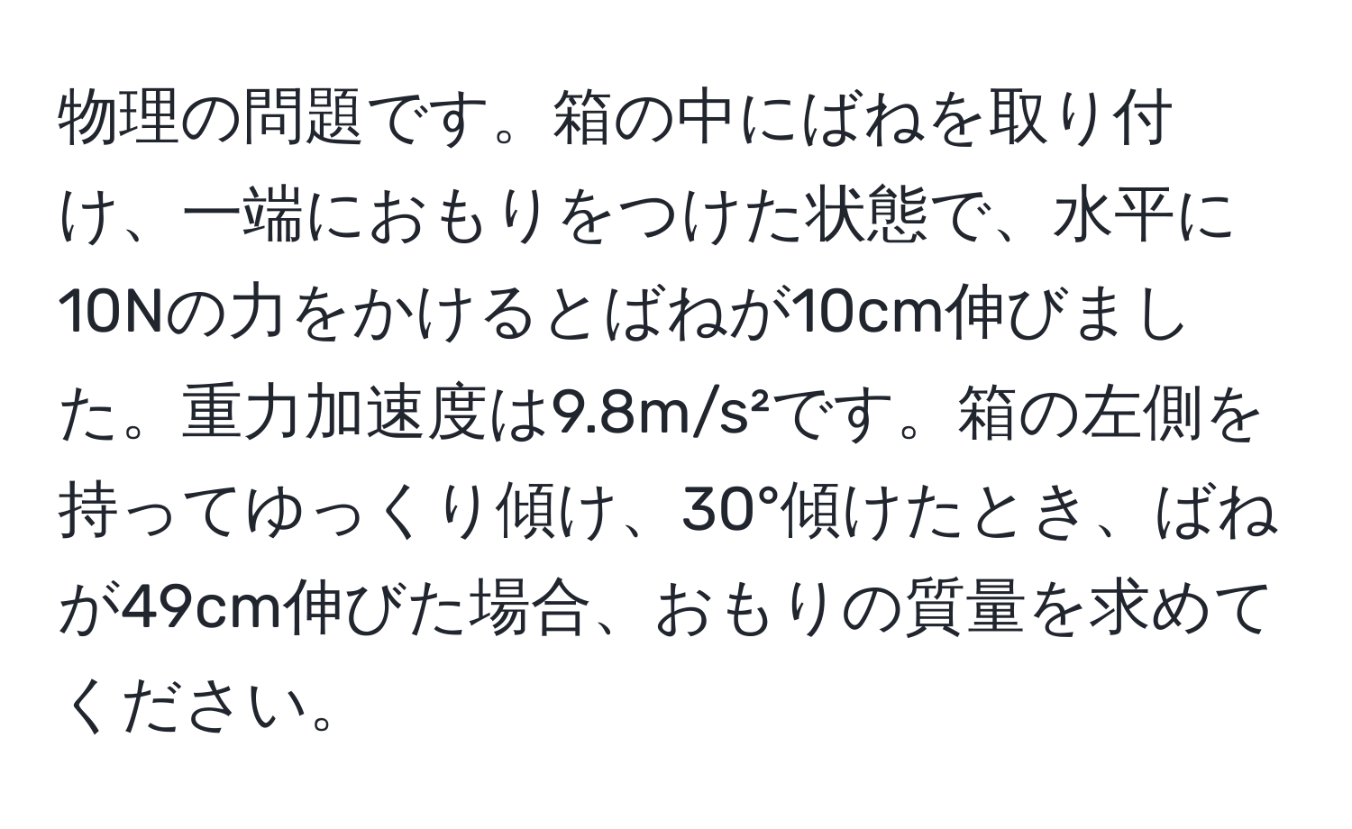 物理の問題です。箱の中にばねを取り付け、一端におもりをつけた状態で、水平に10Nの力をかけるとばねが10cm伸びました。重力加速度は9.8m/s²です。箱の左側を持ってゆっくり傾け、30°傾けたとき、ばねが49cm伸びた場合、おもりの質量を求めてください。