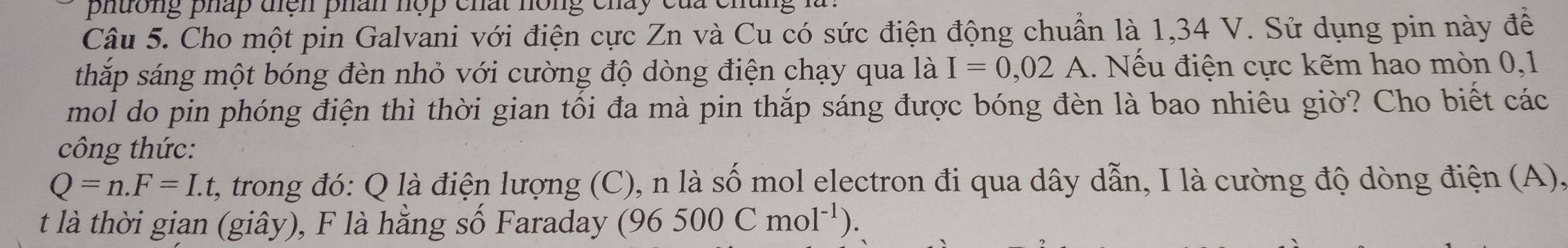 phuờng pháp điện phân hợp chất hông cháy của chân 
Câu 5. Cho một pin Galvani với điện cực Zn và Cu có sức điện động chuẩn là 1,34 V. Sử dụng pin này để 
thắp sáng một bóng đèn nhỏ với cường độ dòng điện chạy qua là I=0,02A 1. Nếu điện cực kẽm hao mòn 0, 1
mol do pin phóng điện thì thời gian tối đa mà pin thắp sáng được bóng đèn là bao nhiêu giờ? Cho biết các 
công thức:
Q=n.F=I.t t, trong đó: Q là điện lượng (C), n là số mol electron đi qua dây dẫn, I là cường độ dòng điện (A), 
t là thời gian (giây), F là hằng số Faraday (96500Cmol^(-1)).