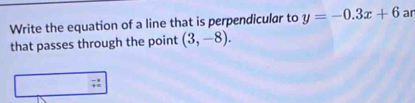 Write the equation of a line that is perpendicular to y=-0.3x+6 ar 
that passes through the point (3,-8).
beginarrayr -3 +=endarray