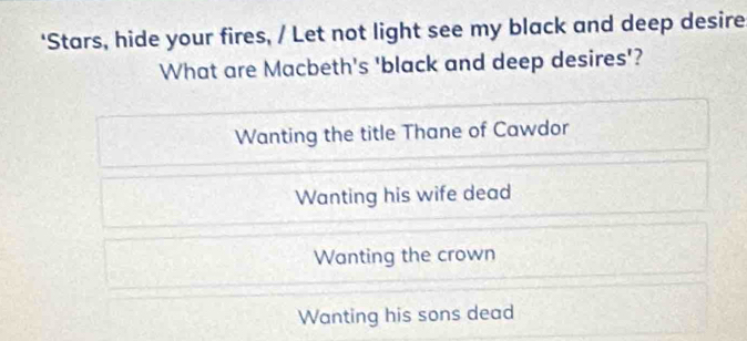 ‘Stars, hide your fires, / Let not light see my black and deep desire
What are Macbeth's 'black and deep desires'?
Wanting the title Thane of Cawdor
Wanting his wife dead
Wanting the crown
Wanting his sons dead