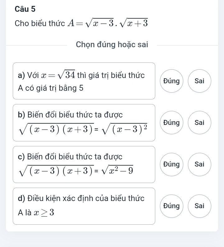 Cho biểu thức A=sqrt(x-3).sqrt(x+3)
Chọn đúng hoặc sai 
a) Với x=sqrt(34) t^1 nì giá trị biểu thức Đúng Sai 
A có giá trị bằng 5
b) Biến đổi biểu thức ta được
sqrt((x-3)(x+3))=sqrt((x-3)^2)
Đúng Sai 
c) Biến đổi biểu thức ta được
sqrt((x-3)(x+3))=sqrt(x^2-9) Đúng Sai 
d) Điều kiện xác định của biểu thức 
Đúng Sai 
A là x≥ 3