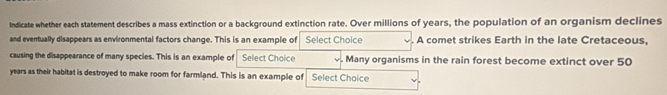 Indicate whether each statement describes a mass extinction or a background extinction rate. Over millions of years, the population of an organism declines 
and eventually disappears as environmental factors change. This is an example of Select Choice . A comet strikes Earth in the late Cretaceous, 
causing the disappearance of many species. This is an example of Select Choice Many organisms in the rain forest become extinct over 50
years as their habitat is destroyed to make room for farmland. This is an example of Select Choice