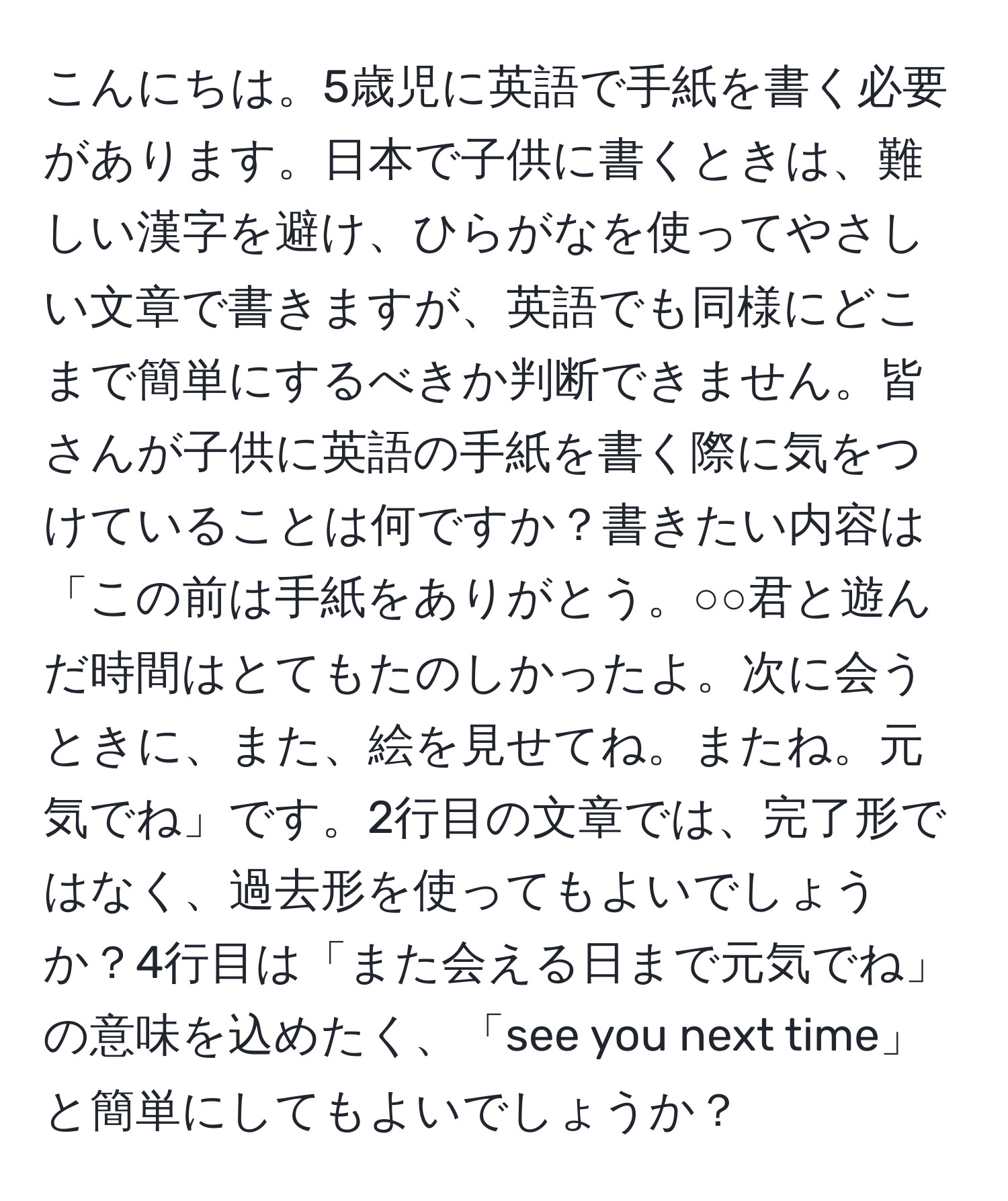 こんにちは。5歳児に英語で手紙を書く必要があります。日本で子供に書くときは、難しい漢字を避け、ひらがなを使ってやさしい文章で書きますが、英語でも同様にどこまで簡単にするべきか判断できません。皆さんが子供に英語の手紙を書く際に気をつけていることは何ですか？書きたい内容は「この前は手紙をありがとう。○○君と遊んだ時間はとてもたのしかったよ。次に会うときに、また、絵を見せてね。またね。元気でね」です。2行目の文章では、完了形ではなく、過去形を使ってもよいでしょうか？4行目は「また会える日まで元気でね」の意味を込めたく、「see you next time」と簡単にしてもよいでしょうか？