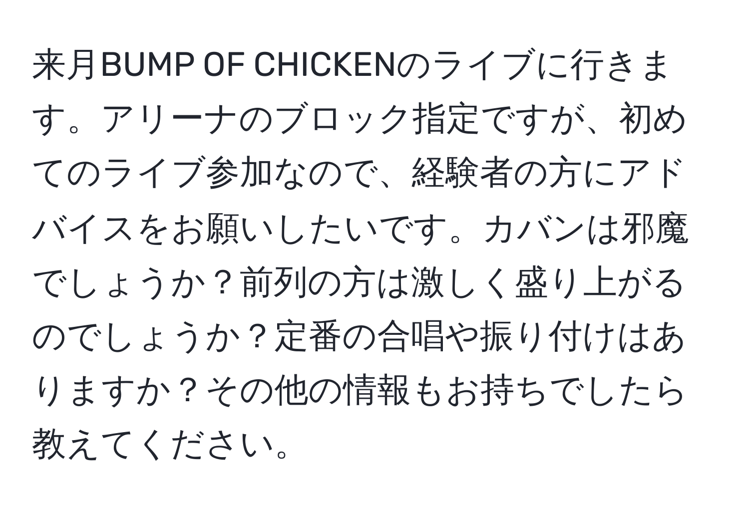 来月BUMP OF CHICKENのライブに行きます。アリーナのブロック指定ですが、初めてのライブ参加なので、経験者の方にアドバイスをお願いしたいです。カバンは邪魔でしょうか？前列の方は激しく盛り上がるのでしょうか？定番の合唱や振り付けはありますか？その他の情報もお持ちでしたら教えてください。