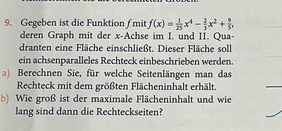 Gegeben ist die Funktion fmit f(x)= 1/25 x^4- 2/3 x^2+ 9/5 , 
deren Graph mit der x -Achse im I. und II. Qua- 
dranten eine Fläche einschließt. Dieser Fläche soll 
ein achsenparalleles Rechteck einbeschrieben werden. 
a) Berechnen Sie, für welche Seitenlängen man das 
Rechteck mit dem größten Flächeninhalt erhält. 
b) Wie groß ist der maximale Flächeninhalt und wie 
lang sind dann die Rechteckseiten?