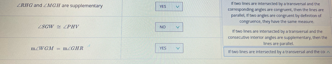 If two lines are intersected by a transversal and the
∠ RHG and ∠ MGH are supplementary YES レ
corresponding angles are congruent, then the lines are
parallel, if two angles are congruent by definition of
congruence, they have the same measure.
∠ SGW≌ ∠ PHV
NO
If two lines are intersected by a transversal and the
consecutive interior angles are supplementary, then the
lines are parallel.
m∠ WGM=m∠ GHR YES V
If two lines are intersected by a transversal and the col ^