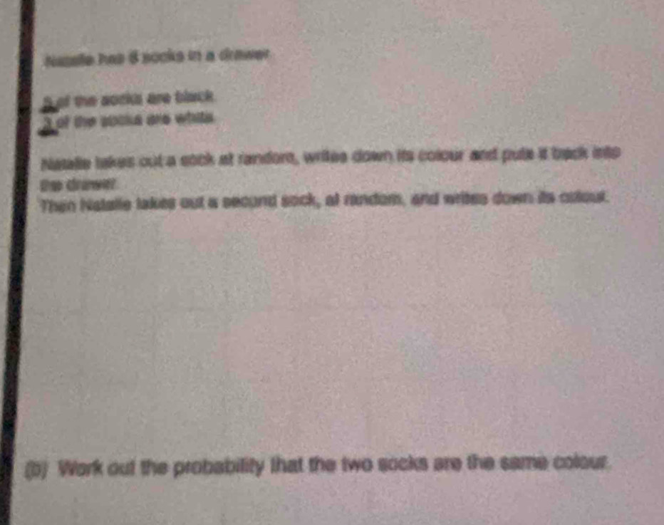 Nasele has 8 socks in a drawer 
of the aocks are black. 
the sooka are whits . 
Natalle takes out a sock at randor, writes down its colour and pute it back into 
De drawer 
Then Natalle takes out a second sock, at random, and writes down its outout. 
(b) Work out the probability that the two socks are the same colour.