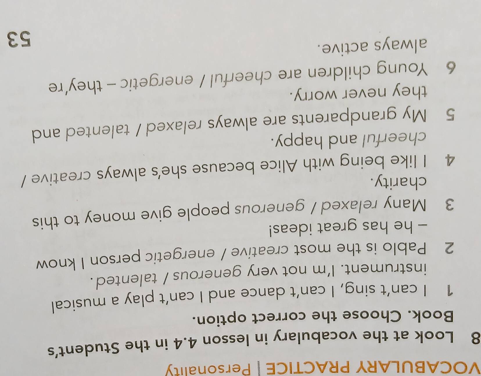 VOCABULARY PRACTICE | Personality 
8 Look at the vocabulary in lesson 4.4 in the Student's 
Book. Choose the correct option. 
1 I can’t sing, I can’t dance and I can’t play a musical 
instrument. I'm not very generous / talented. 
2 Pablo is the most creative / energetic person I know 
- he has great ideas! 
3 Many relaxed / generous people give money to this 
charity. 
4 I like being with Alice because she's always creative / 
cheerful and happy. 
5 My grandparents are always relaxed / talented and 
they never worry. 
6 Young children are cheerful / energetic - they’re 
always active. 
53