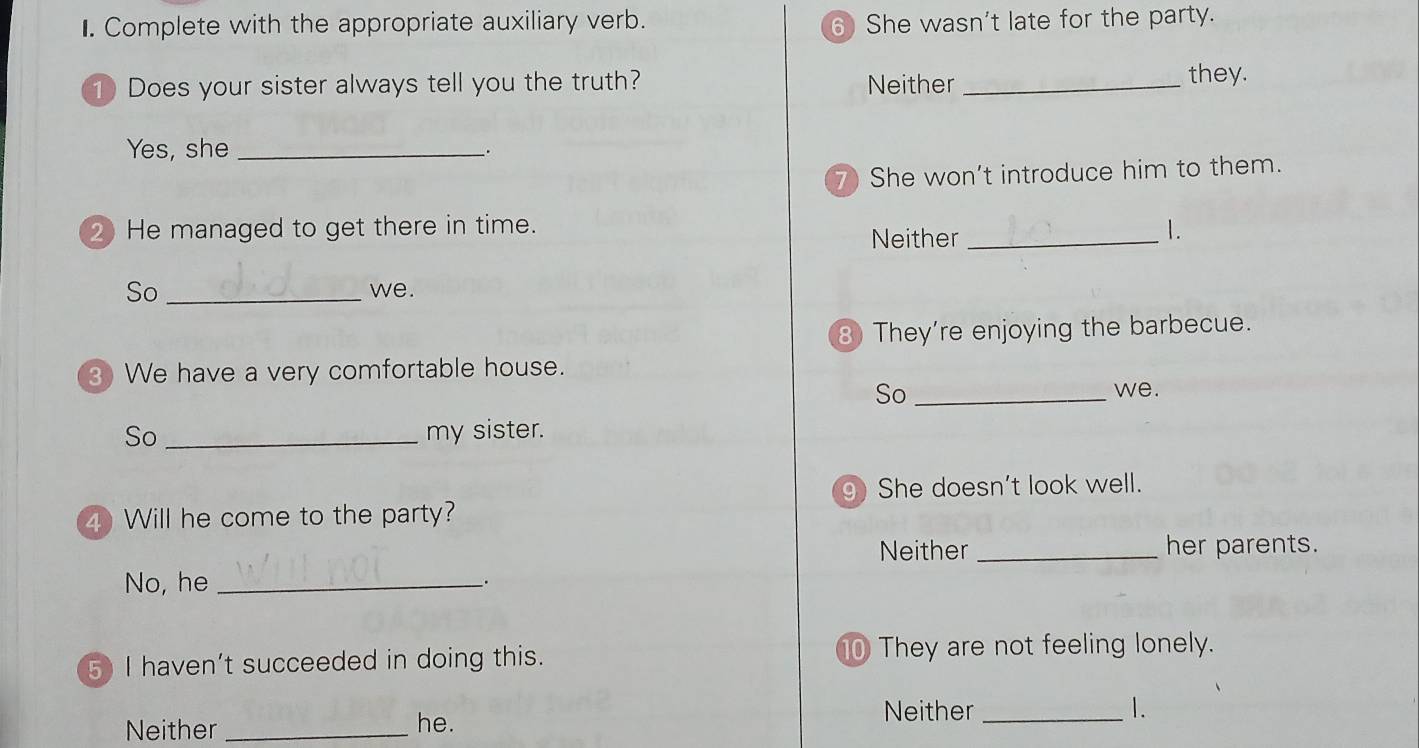 Complete with the appropriate auxiliary verb. 6 She wasn't late for the party.
① Does your sister always tell you the truth? Neither_
they.
Yes, she_
7) She won't introduce him to them.
2 He managed to get there in time. 1.
Neither_
So _we.
8 They're enjoying the barbecue.
3 We have a very comfortable house.
So _we.
So _my sister.
g She doesn't look well.
4 Will he come to the party?
Neither _her parents.
No, he_
、.
5 I haven't succeeded in doing this. 0 They are not feeling lonely.
Neither _he.
Neither _1.