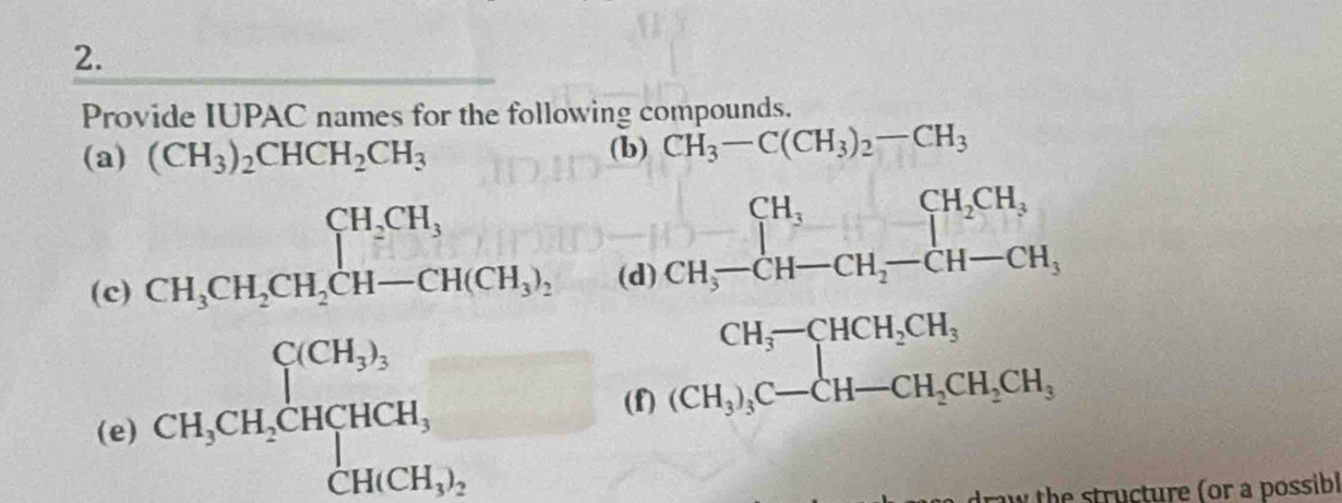 Provide IUPAC names for the following compounds. 
(a) (CH_3)_2CHCH_2CH_3 (b) CH_3-C(CH_3)_2-CH
CH_3CH_2CH_2CH-CH(CH_3)_2 _( d 
(c) CH_5-CH_7-CH_2-CH-CH_2
(e) CH_3CH_2CHCH, 
(f) 
draw the structure (or a possibl