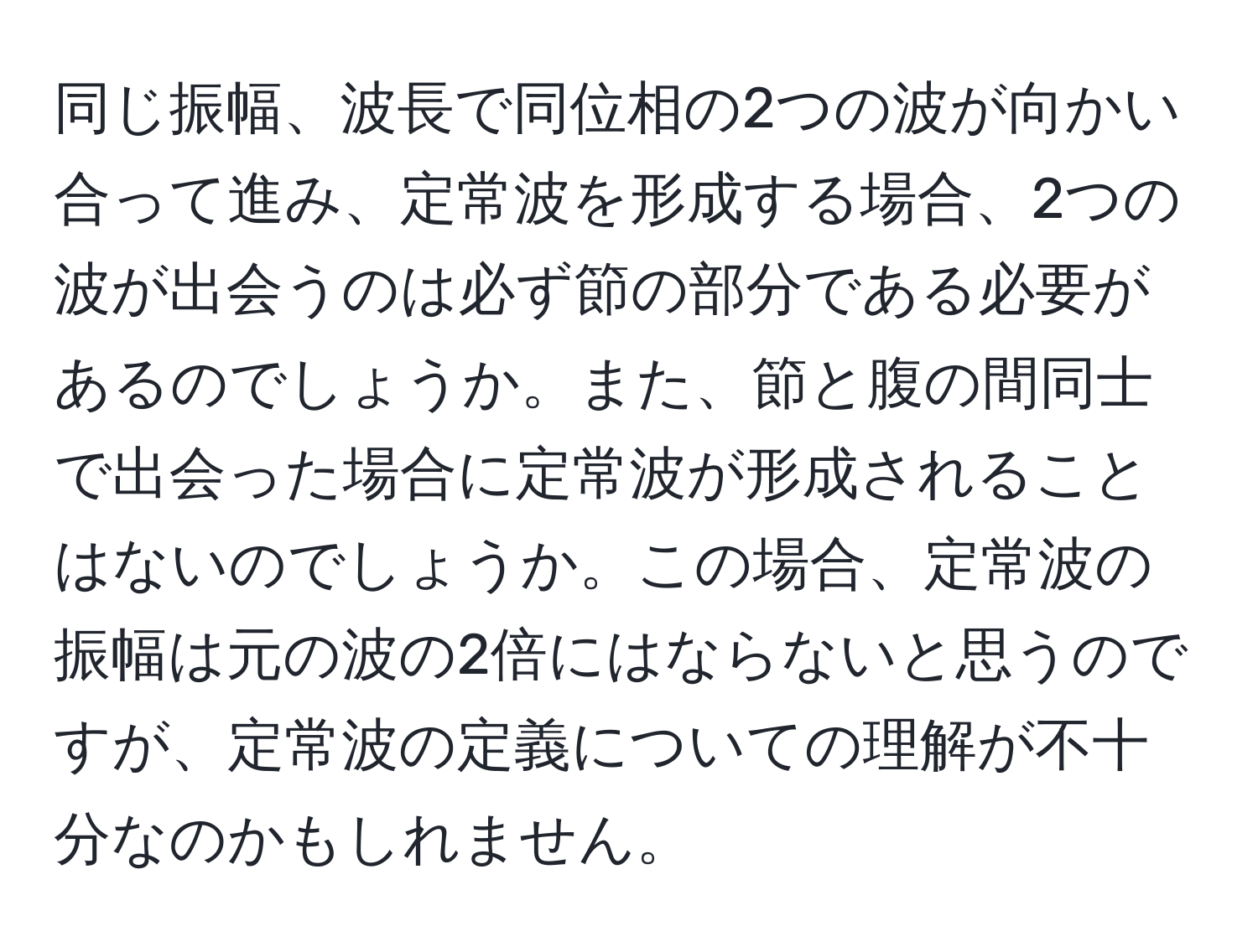 同じ振幅、波長で同位相の2つの波が向かい合って進み、定常波を形成する場合、2つの波が出会うのは必ず節の部分である必要があるのでしょうか。また、節と腹の間同士で出会った場合に定常波が形成されることはないのでしょうか。この場合、定常波の振幅は元の波の2倍にはならないと思うのですが、定常波の定義についての理解が不十分なのかもしれません。