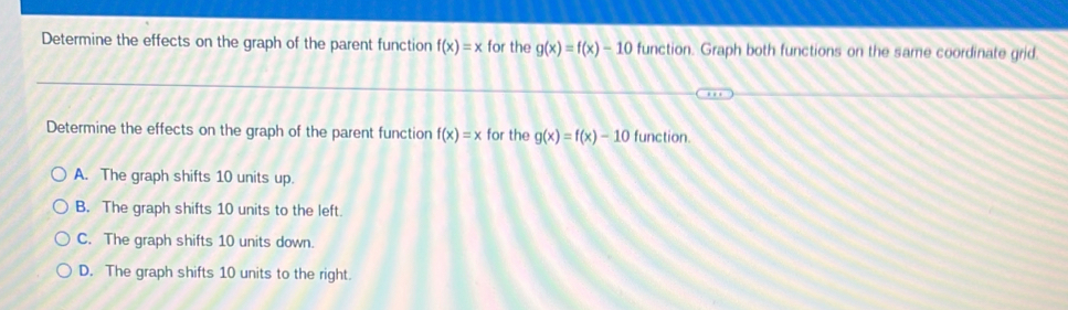 Determine the effects on the graph of the parent function f(x)=x for the g(x)=f(x)-10 function. Graph both functions on the same coordinate grid
Determine the effects on the graph of the parent function f(x)=x for the g(x)=f(x)-10 function.
A. The graph shifts 10 units up.
B. The graph shifts 10 units to the left.
C. The graph shifts 10 units down.
D. The graph shifts 10 units to the right.